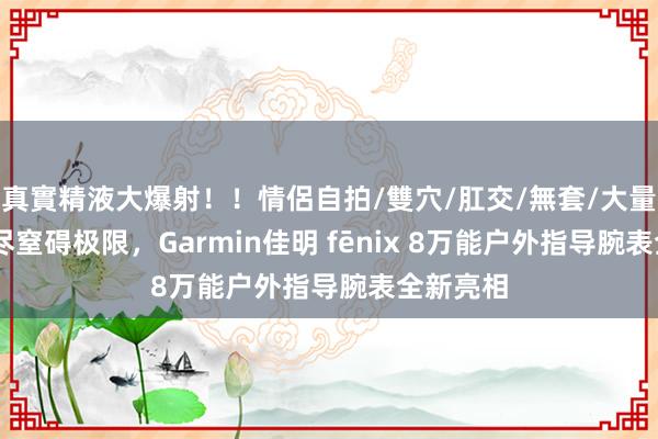 真實精液大爆射！！情侶自拍/雙穴/肛交/無套/大量噴精 无尽窒碍极限，Garmin佳明 fēnix 8万能户外指导腕表全新亮相