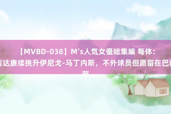 【MVBD-038】M’s人気女優総集編 每体：吉达赓续挑升伊尼戈-马丁内斯，不外球员但愿留在巴萨