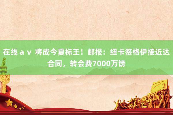 在线ａｖ 将成今夏标王！邮报：纽卡签格伊接近达合同，转会费7000万镑