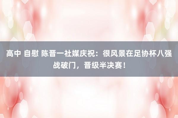 高中 自慰 陈晋一社媒庆祝：很风景在足协杯八强战破门，晋级半决赛！