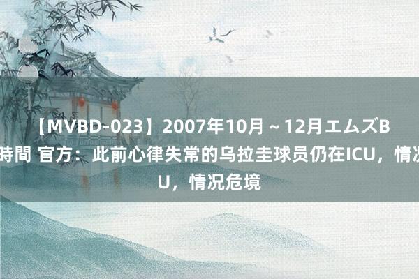 【MVBD-023】2007年10月～12月エムズBEST4時間 官方：此前心律失常的乌拉圭球员仍在ICU，情况危境