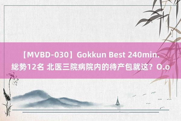 【MVBD-030】Gokkun Best 240min. 総勢12名 北医三院病院内的待产包就这？O.o