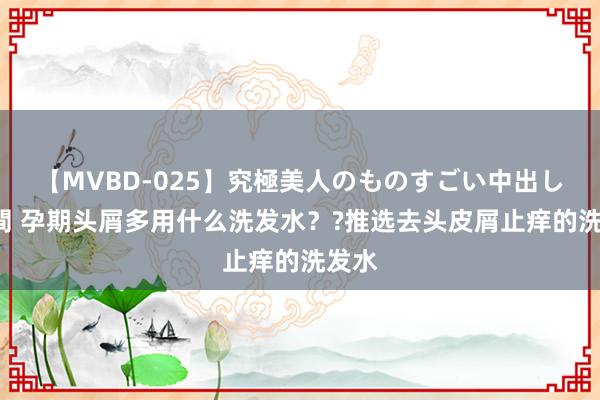 【MVBD-025】究極美人のものすごい中出し4時間 孕期头屑多用什么洗发水？?推选去头皮屑止痒的洗发水