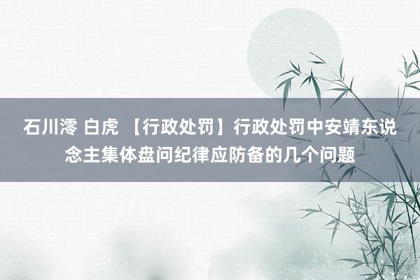 石川澪 白虎 【行政处罚】行政处罚中安靖东说念主集体盘问纪律应防备的几个问题