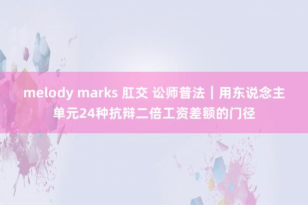 melody marks 肛交 讼师普法︱用东说念主单元24种抗辩二倍工资差额的门径