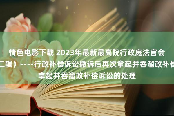 情色电影下载 2023年最新最高院行政庭法官会议纪要（第二辑）----行政补偿诉讼撤诉后再次拿起并吞溜政补偿诉讼的处理