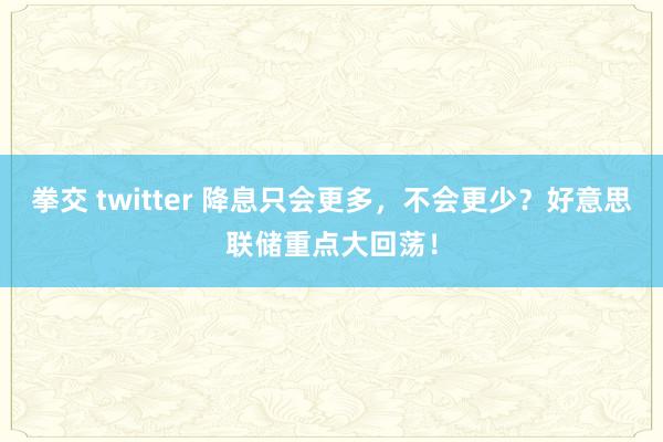 拳交 twitter 降息只会更多，不会更少？好意思联储重点大回荡！