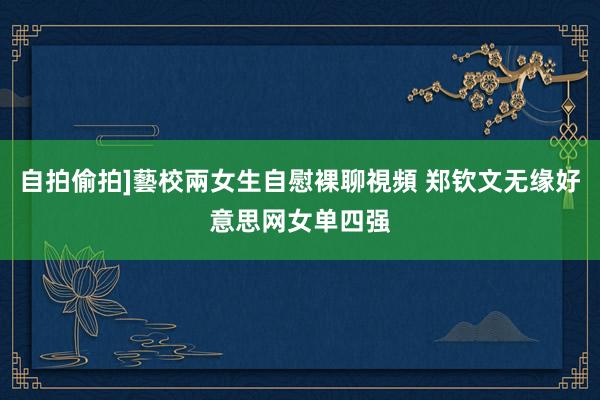 自拍偷拍]藝校兩女生自慰裸聊視頻 郑钦文无缘好意思网女单四强