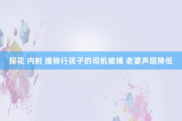 探花 内射 撞骑行孩子的司机被捕 老婆声屈降低