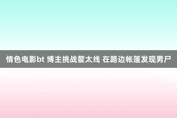 情色电影bt 博主挑战鳌太线 在路边帐篷发现男尸