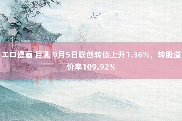 エロ漫画 巨乳 9月5日联创转债上升1.36%，转股溢价率109.92%