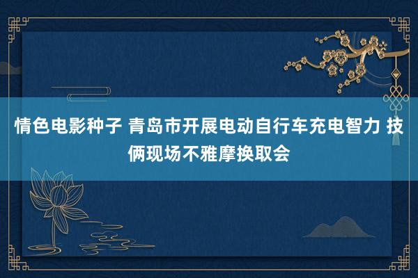 情色电影种子 青岛市开展电动自行车充电智力 技俩现场不雅摩换取会