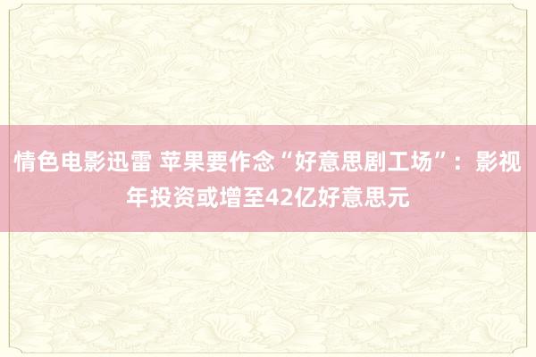 情色电影迅雷 苹果要作念“好意思剧工场”：影视年投资或增至42亿好意思元