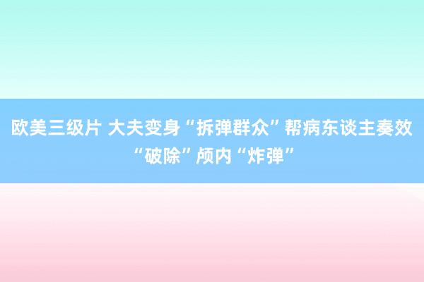 欧美三级片 大夫变身“拆弹群众”帮病东谈主奏效“破除”颅内“炸弹”