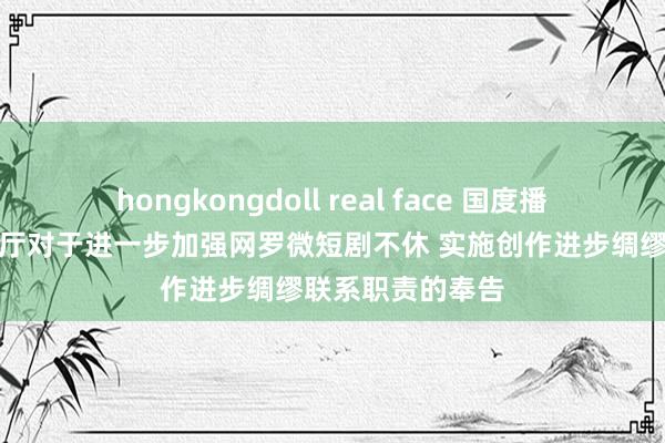 hongkongdoll real face 国度播送电视总局办公厅对于进一步加强网罗微短剧不休 实施创作进步绸缪联系职责的奉告