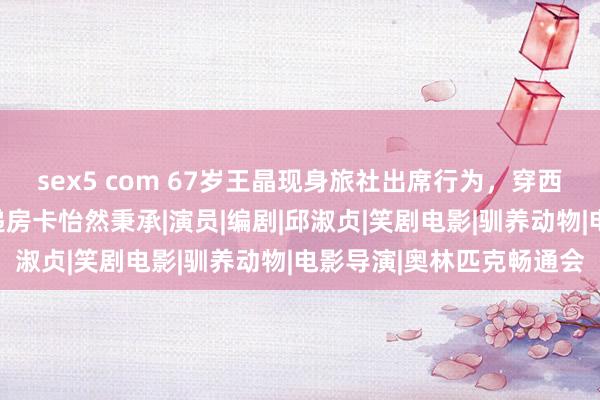 sex5 com 67岁王晶现身旅社出席行为，穿西装挺大肚，获好意思女递房卡怡然秉承|演员|编剧|邱淑贞|笑剧电影|驯养动物|电影导演|奥林匹克畅通会