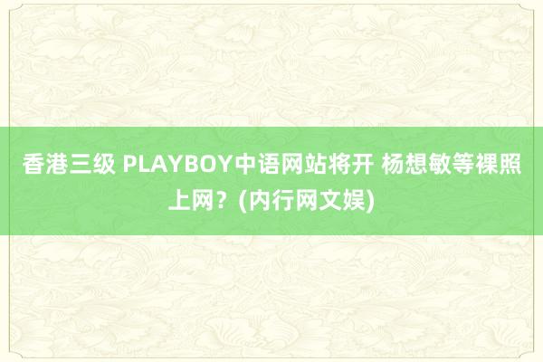 香港三级 PLAYBOY中语网站将开 杨想敏等裸照上网？(内行网文娱)