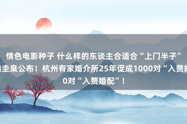 情色电影种子 什么样的东谈主合适合“上门半子”？基础圭臬公布！杭州有家婚介所25年促成1000对“入赘婚配”！