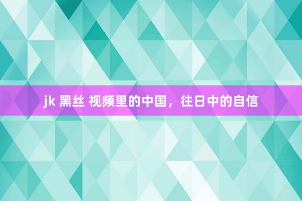 jk 黑丝 视频里的中国，往日中的自信