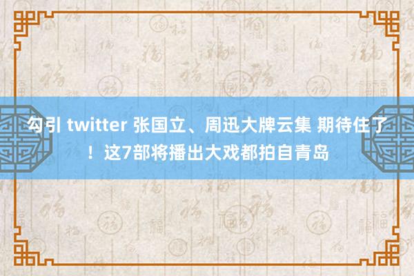 勾引 twitter 张国立、周迅大牌云集 期待住了！这7部将播出大戏都拍自青岛