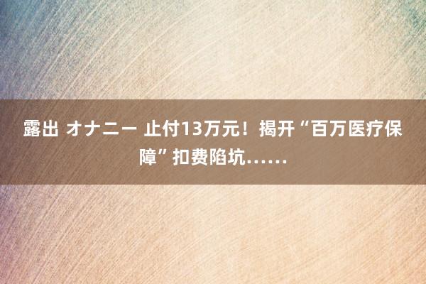 露出 オナニー 止付13万元！揭开“百万医疗保障”扣费陷坑……