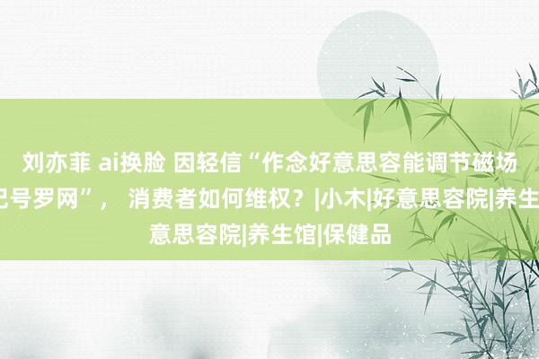 刘亦菲 ai换脸 因轻信“作念好意思容能调节磁场”堕入“记号罗网”， 消费者如何维权？|小木|好意思容院|养生馆|保健品