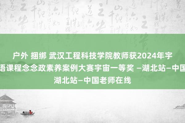 户外 捆绑 武汉工程科技学院教师获2024年宇宙高校外语课程念念政素养案例大赛宇宙一等奖 —湖北站—中国老师在线