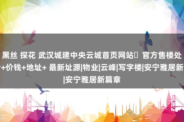 黑丝 探花 武汉城建中央云城首页网站➢官方售楼处电话+价钱+地址+ 最新址源|物业|云峰|写字楼|安宁雅居新篇章