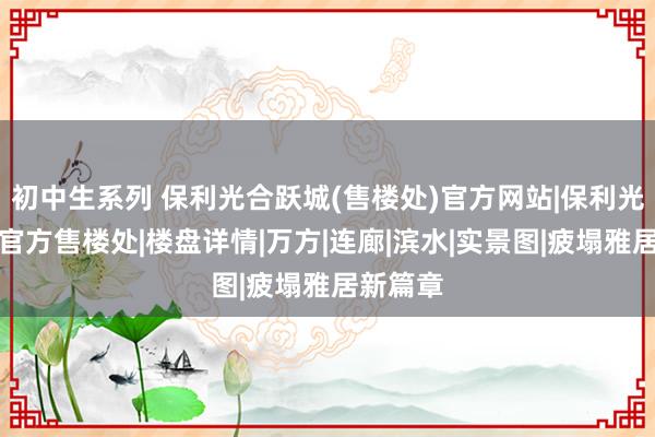 初中生系列 保利光合跃城(售楼处)官方网站|保利光合跃城官方售楼处|楼盘详情|万方|连廊|滨水|实景图|疲塌雅居新篇章