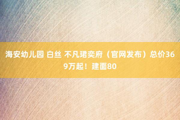 海安幼儿园 白丝 不凡珺奕府（官网发布）总价369万起！建面80