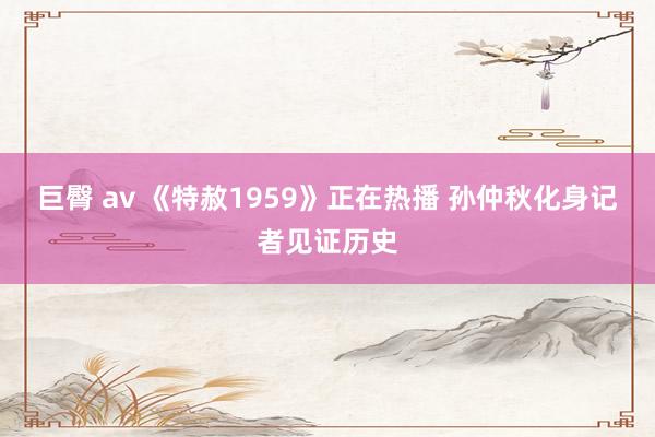 巨臀 av 《特赦1959》正在热播 孙仲秋化身记者见证历史