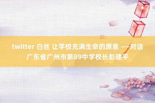 twitter 白丝 让学校充满生命的原意 ——对话广东省广州市第89中学校长彭建平