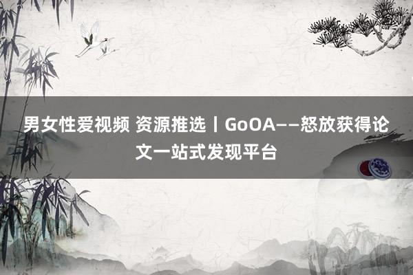 男女性爱视频 资源推选丨GoOA——怒放获得论文一站式发现平台