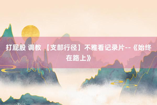 打屁股 调教 【支部行径】不雅看记录片--《始终在路上》